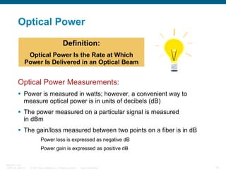 Optical Power
Definition:
Optical Power Is the Rate at Which
Power Is Delivered in an Optical Beam

Optical Power Measurements:
Power is measured in watts; however, a convenient way to
measure optical power is in units of decibels (dB)
The power measured on a particular signal is measured
in dBm
The gain/loss measured between two points on a fiber is in dB
Power loss is expressed as negative dB
Power gain is expressed as positive dB

BRKOPT-1101
13814_05_2007_c1

© 2007 Cisco Systems, Inc. All rights reserved.

Cisco Confidential

10

 