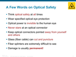 A Few Words on Optical Safety
Think optical safety at all times
Wear specified optical eye protection
Optical power is invisible to the human eye
Never stare at an optical connector
Keep optical connectors pointed away from yourself
and others
Glass (fiber cable) can cut and puncture
Fiber splinters are extremely difficult to see
Damage is usually permanent!
BRKOPT-1101
13814_05_2007_c1

© 2007 Cisco Systems, Inc. All rights reserved.

Cisco Confidential

15

 