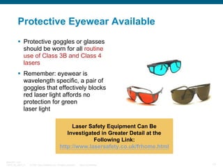 Protective Eyewear Available
Protective goggles or glasses
should be worn for all routine
use of Class 3B and Class 4
lasers
Remember: eyewear is
wavelength specific, a pair of
goggles that effectively blocks
red laser light affords no
protection for green
laser light
Laser Safety Equipment Can Be
Investigated in Greater Detail at the
Following Link:
http://www.lasersafety.co.uk/frhome.html
BRKOPT-1101
13814_05_2007_c1

© 2007 Cisco Systems, Inc. All rights reserved.

Cisco Confidential

17

 