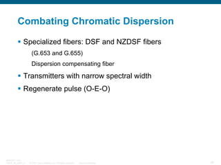 Combating Chromatic Dispersion
Specialized fibers: DSF and NZDSF fibers
(G.653 and G.655)
Dispersion compensating fiber

Transmitters with narrow spectral width
Regenerate pulse (O-E-O)

BRKOPT-1101
13814_05_2007_c1

© 2007 Cisco Systems, Inc. All rights reserved.

Cisco Confidential

35

 
