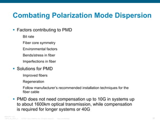 Combating Polarization Mode Dispersion
Factors contributing to PMD
Bit rate
Fiber core symmetry
Environmental factors
Bends/stress in fiber
Imperfections in fiber

Solutions for PMD
Improved fibers
Regeneration
Follow manufacturer’s recommended installation techniques for the
fiber cable

PMD does not need compensation up to 10G in systems up
to about 1600km optical transmission, while compensation
is required for longer systems or 40G
BRKOPT-1101
13814_05_2007_c1

© 2007 Cisco Systems, Inc. All rights reserved.

Cisco Confidential

38

 