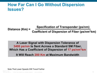 How Far Can I Go Without Dispersion
Issues?

Distance (Km) =

Specification of Transponder (ps/nm)
Coefficient of Dispersion of Fiber (ps/nm*km)

A Laser Signal with Dispersion Tolerance of
3400 ps/nm Is Sent Across a Standard SM Fiber,
Which Has a Coefficient of Dispersion of 17 ps/nm*km
It Will Reach 200 Km at Maximum Bandwidth

Note That Lower Speeds Will Travel Farther
BRKOPT-1101
13814_05_2007_c1

© 2007 Cisco Systems, Inc. All rights reserved.

Cisco Confidential

39

 
