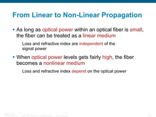 From Linear to Non-Linear Propagation
As long as optical power within an optical fiber is small,
the fiber can be treated as a linear medium
Loss and refractive index are independent of the
signal power

When optical power levels gets fairly high, the fiber
becomes a nonlinear medium
Loss and refractive index depend on the optical power

BRKOPT-1101
13814_05_2007_c1

© 2007 Cisco Systems, Inc. All rights reserved.

Cisco Confidential

43

 