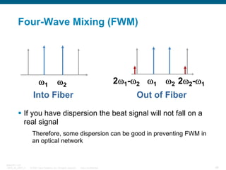 Four-Wave Mixing (FWM)

2ω1-ω2 ω1

ω1 ω2
Into Fiber

ω2 2ω2-ω1

Out of Fiber

If you have dispersion the beat signal will not fall on a
real signal
Therefore, some dispersion can be good in preventing FWM in
an optical network

BRKOPT-1101
13814_05_2007_c1

© 2007 Cisco Systems, Inc. All rights reserved.

Cisco Confidential

46

 