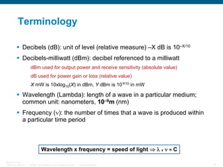 Terminology
Decibels (dB): unit of level (relative measure) –X dB is 10–X/10
Decibels-milliwatt (dBm): decibel referenced to a milliwatt
dBm used for output power and receive sensitivity (absolute value)
dB used for power gain or loss (relative value)
X mW is 10xlog10(X) in dBm, Y dBm is 10Y/10 in mW

Wavelength (Lambda): length of a wave in a particular medium;
common unit: nanometers, 10–9m (nm)
Frequency (ν): the number of times that a wave is produced within
a particular time period

Wavelength x frequency = speed of light ⇒ λ x ν = C
BRKOPT-1101
13814_05_2007_c1

© 2007 Cisco Systems, Inc. All rights reserved.

Cisco Confidential

6

 