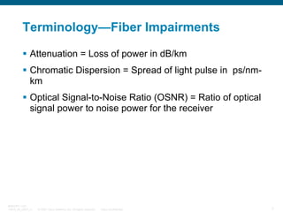 Terminology—Fiber Impairments
Attenuation = Loss of power in dB/km
Chromatic Dispersion = Spread of light pulse in ps/nmkm
Optical Signal-to-Noise Ratio (OSNR) = Ratio of optical
signal power to noise power for the receiver

BRKOPT-1101
13814_05_2007_c1

© 2007 Cisco Systems, Inc. All rights reserved.

Cisco Confidential

7

 