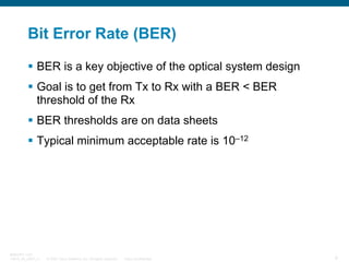 Bit Error Rate (BER)
BER is a key objective of the optical system design
Goal is to get from Tx to Rx with a BER < BER
threshold of the Rx
BER thresholds are on data sheets
Typical minimum acceptable rate is 10–12

BRKOPT-1101
13814_05_2007_c1

© 2007 Cisco Systems, Inc. All rights reserved.

Cisco Confidential

9

 