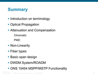 Summary
Introduction on terminology
Optical Propagation
Attenuation and Compensation
Chromatic
PMD

Non-Linearity
Fiber types
Basic span design
DWDM System/ROADM
ONS 15454 MSPP/MSTP Functionality
BRKOPT-1101
13814_05_2007_c1

© 2007 Cisco Systems, Inc. All rights reserved.

Cisco Confidential

92

 