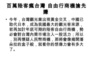 百萬陸客瘋台灣 自由行商機搶先賺   今年，台灣觀光業出現黃金交叉，中國已取代日本，成為我國最大的觀光客來源，若再加計年底可期的陸客自由行商機，勢必會對台灣內需市場注入一股活力；所以，別再懷疑人民幣商機，那將會像揭開潘朵拉的盒子般，就看你的想像力會有多大了。  