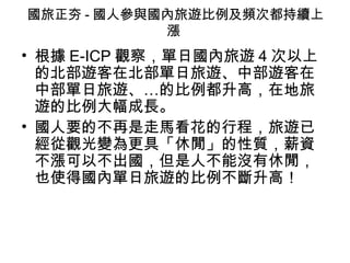 國旅正夯 - 國人參與國內旅遊比例及頻次都持續上漲  根據 E-ICP 觀察，單日國內旅遊 4 次以上的北部遊客在北部單日旅遊、中部遊客在中部單日旅遊、…的比例都升高，在地旅遊的比例大幅成長。  國人要的不再是走馬看花的行程，旅遊已經從觀光變為更具「休閒」的性質，薪資不漲可以不出國，但是人不能沒有休閒，也使得國內單日旅遊的比例不斷升高！ 