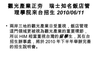 觀光產業正夯　瑞士知名飯店管理學院來台招生 2010/06/11 兩岸三地的觀光產業日受重視，飯店管理這門領域更被視為觀光產業的重要環節，所以 HIM 相當重視台灣的 留學 生，其在台招生辦事處，將於 2010 年下半年舉辦完善的招生說明會。  