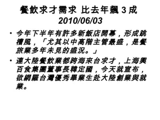 餐飲求才需求 比去年飆 3 成 2010/06/03 今年下半年有許多新飯店開幕，形成跳槽風，「尤其以中高階主管最盛，是餐旅業多年未見的盛況。」 連大陸餐飲業都跨海來台求才，上海興百食集團董事長韓定國，今天就宣布，欲網羅台灣優秀畢業生赴大陸創業與就業。   