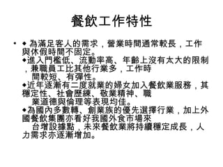 餐飲工作特性 ◆ 為滿足客人的需求，營業時間通常較長，工作與休假時間不固定。  ◆進入門檻低、流動率高、年齡上沒有太大的限制，兼職員工比其他行業多，工作時      間較短、有彈性。  ◆近年逐漸有二度就業的婦女加入餐飲業服務，其穩定性、社會歷練、敬業精神、職      業道德與倫理等表現均佳。  ◆為國內多數轉、創業族的優先選擇行業，加上外國餐飲集團亦看好我國外食市場來      台增設據點，未來餐飲業將持續穩定成長，人力需求亦逐漸增加。  