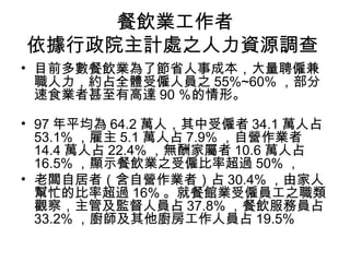 餐飲業工作者 依據行政院主計處之人力資源調查  目前多數餐飲業為了節省人事成本，大量聘僱兼職人力，約占全體受僱人員之 55%~60% ，部分速食業者甚至有高達 90 ％的情形。  97 年平均為 64.2 萬人，其中受僱者 34.1 萬人占 53.1% ，雇主 5.1 萬人占 7.9% ，自營作業者 14.4 萬人占 22.4% ，無酬家屬者 10.6 萬人占 16.5% ，顯示餐飲業之受僱比率超過 50% ，  老闆自居者（含自營作業者）占 30.4% ，由家人幫忙的比率超過 16% 。就餐館業受僱員工之職類觀察，主管及監督人員占 37.8% ，餐飲服務員占 33.2% ，廚師及其他廚房工作人員占 19.5%  