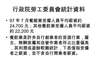 行政院勞工委員會統計資料  97 年 7 月餐館業受僱人員平均薪資約 24,700 元；其他餐飲業受僱人員平均薪資約 22,200 元  餐飲業是許多自行創業者的首選行業，雇主、無酬家屬和自營作業者所占比重偏高，其利潤或盈餘較難統計，下表僅指受僱者之薪資，並不含自行開業者薪資。  