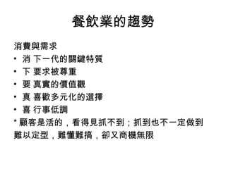 餐飲業的趨勢 消費與需求 􀂋 下一代的關鍵特質 􀁺 要求被尊重 􀁺 真實的價值觀 􀁺 喜歡多元化的選擇 􀁺 行事低調 * 顧客是活的，看得見抓不到；抓到也不一定做到 難以定型，難懂難搞，卻又商機無限 