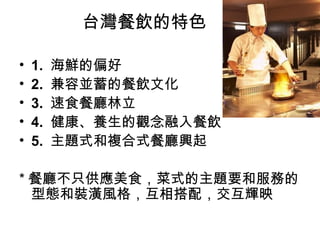 台灣餐飲的特色 1.  海鮮的偏好 2.  兼容並蓄的餐飲文化 3.  速食餐廳林立 4.  健康、養生的觀念融入餐飲 5.  主題式和複合式餐廳興起 * 餐廳不只供應美食，菜式的主題要和服務的型態和裝潢風格，互相搭配，交互輝映 