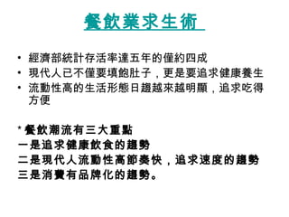 餐飲業求生術   經濟部統計存活率達五年的僅約四成  現代人已不僅要填飽肚子，更是要追求健康養生  流動性高的生活形態日趨越來越明顯，追求吃得方便  * 餐飲潮流有三大重點 一是追求健康飲食的趨勢 二是現代人流動性高節奏快，追求速度的趨勢 三是消費有品牌化的趨勢。 