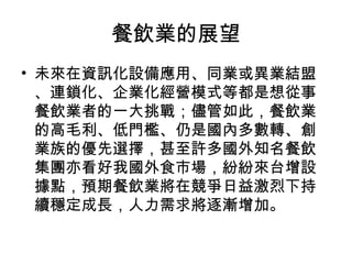 餐飲業的展望 未來在資訊化設備應用、同業或異業結盟、連鎖化、企業化經營模式等都是想從事餐飲業者的一大挑戰；儘管如此，餐飲業的高毛利、低門檻、仍是國內多數轉、創業族的優先選擇，甚至許多國外知名餐飲集團亦看好我國外食市場，紛紛來台增設據點，預期餐飲業將在競爭日益激烈下持續穩定成長，人力需求將逐漸增加。  