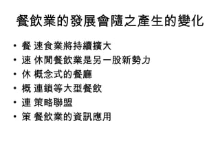 餐飲業的發展會隨之產生的變化 􀂋 速食業將持續擴大 􀂋 休閒餐飲業是另一股新勢力 􀂋 概念式的餐廳 􀂋 連鎖等大型餐飲 􀂋 策略聯盟 􀂋 餐飲業的資訊應用 