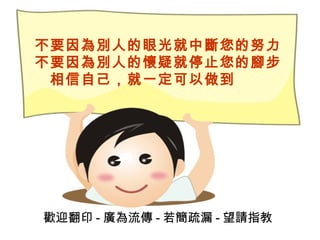 不要因為別人的眼光就中斷您的努力 不要因為別人的懷疑就停止您的腳步 　相信自己，就一定可以做到   歡迎翻印 - 廣為流傳 - 若簡疏漏 - 望請指教 