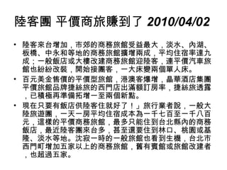 陸客團 平價商旅賺到了 2010/04/02   陸客來台增加，市郊的商務旅館受益最大，淡水、內湖、板橋、中永和等地的商務旅館擴增兩成，平均住宿率達九成；一般飯店或大樓改建商務旅館迎陸客，連平價汽車旅館也紛紛改裝，開始接團客，一大床變兩個單人床。 百元美金售價的平價型旅館，港澳客爆增，晶華酒店集團平價旅館品牌捷絲旅的西門店出滿額訂房率，捷絲旅透露，已積極再準備拓增一至兩個新點。  現在只要有飯店供陸客住就好了！」旅行業者說，一般大陸旅遊團，一天一房平均住宿成本為一千七百至一千八百元，這樣的平價商務旅館，最多只能住到台北縣內的商務飯店，最近陸客團來台多，甚至還要住到林口、桃園或基隆、淡水等地。沈寂一時的一般旅館也看到生機，台北市西門町增加五家以上的商務旅館，舊有賓館或旅館改建者，也超過五家。  