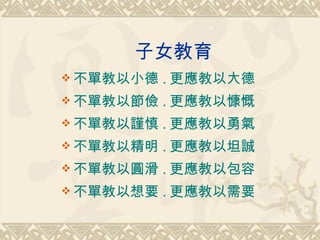 子女教育 不單教以小德 . 更應教以大德 不單教以節儉 . 更應教以慷慨 不單教以謹慎 . 更應教以勇氣 不單教以精明 . 更應教以坦誠 不單教以圓滑 . 更應教以包容 不單教以想要 . 更應教以需要 