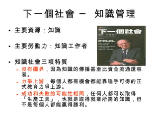 下一個社會 ─ 知識管理 主要資源：知識 主要勞動力：知識工作者 知識社會三項特質 沒有疆界 ，因為知識的傳播甚至比資金流通還容易。 力爭上游 ，每個人都有機會都能靠唾手可得的正式教育力爭上游。 成功和失敗的可能性相同 ，任何人都可以取得「生產工具」，也就是取得就業所需的知識，但不是每個人都能贏得勝利。 