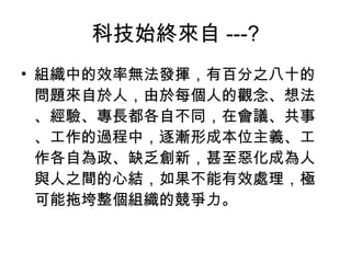 科技始終來自 ---? 組織中的效率無法發揮，有百分之八十的問題來自於人，由於每個人的觀念、想法、經驗、專長都各自不同，在會議、共事、工作的過程中，逐漸形成本位主義、工作各自為政、缺乏創新，甚至惡化成為人與人之間的心結，如果不能有效處理，極可能拖垮整個組織的競爭力。 