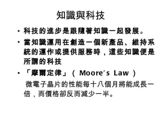 知識與科技 科技的進步是跟隨著知識一起發展 。 當 知識運用在創造一個新產品、維持系統的運作或提供服務時 ，這些 知識便是所謂的科技 「摩爾定律」（ Moore’s Law ） 微電子晶片的性能每十八個月將能成長一倍，而價格卻反而減少一半。 