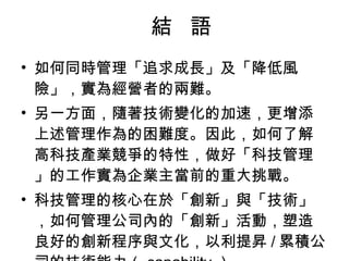 結  語 如何同時管理「追求成長」及「降低風險」，實為經營者的兩難。  另一方面，隨著技術變化的加速，更增添上述管理作為的困難度。因此，如何了解高科技產業競爭的特性，做好「科技管理」的工作實為企業主當前的重大挑戰。  科技管理的核心在於「創新」與「技術」，如何管理公司內的「創新」活動，塑造良好的創新程序與文化，以利提昇 / 累積公司的技術能力 （ capability ） 。 