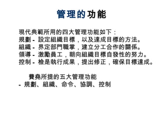 管理的 功能 現代典範所用的四大管理功能如下： 規劃 - 設定組織目標，以及達成目標的方法。 組織 - 界定部門職掌，建立分工合作的關係。 領導 - 激勵員工，朝向組織目標自發性的努力。 控制 - 檢是執行成果，提出修正，確保目標達成。 費堯所提的五大管理功能 - 規劃、組織、命令、協調、控制 
