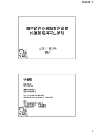 10/29/2010




           主講人：徐伯瑞




徐伯瑞
開業建築師
都市計畫技師

臺灣大學建築碩士
同濟大學建築博士

台北科技大學建築系兼任講師
徐伯瑞建築及都市規劃事務所 主持建築師

經歷
孫文郁建築師事務所 設計師
台北市都市發展局 專案規劃師
三興建設設計部   專案建築師




                              1
 