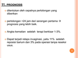 11. PROGNOSIS
 ditentukan oleh cepatnya pertolongan yang
diberikan
 pertolongan <24 jam dari serangan pertama 
prognosis yang lebih baik.
 Angka kematian setelah terapi berkisar 1-3%.
 Dapat terjadi relaps invaginasi, yaitu 11% setelah
reposisi barium dan 3% pada operasi tanpa reseksi
usus.
16
 