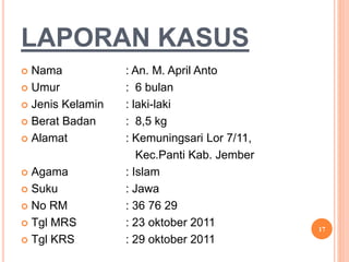 LAPORAN KASUS
 Nama : An. M. April Anto
 Umur : 6 bulan
 Jenis Kelamin : laki-laki
 Berat Badan : 8,5 kg
 Alamat : Kemuningsari Lor 7/11,
Kec.Panti Kab. Jember
 Agama : Islam
 Suku : Jawa
 No RM : 36 76 29
 Tgl MRS : 23 oktober 2011
 Tgl KRS : 29 oktober 2011
17
 