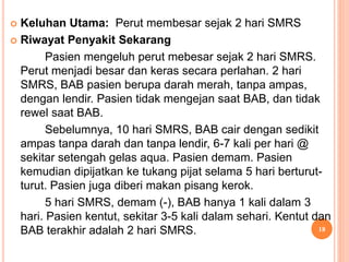  Keluhan Utama: Perut membesar sejak 2 hari SMRS
 Riwayat Penyakit Sekarang
Pasien mengeluh perut mebesar sejak 2 hari SMRS.
Perut menjadi besar dan keras secara perlahan. 2 hari
SMRS, BAB pasien berupa darah merah, tanpa ampas,
dengan lendir. Pasien tidak mengejan saat BAB, dan tidak
rewel saat BAB.
Sebelumnya, 10 hari SMRS, BAB cair dengan sedikit
ampas tanpa darah dan tanpa lendir, 6-7 kali per hari @
sekitar setengah gelas aqua. Pasien demam. Pasien
kemudian dipijatkan ke tukang pijat selama 5 hari berturut-
turut. Pasien juga diberi makan pisang kerok.
5 hari SMRS, demam (-), BAB hanya 1 kali dalam 3
hari. Pasien kentut, sekitar 3-5 kali dalam sehari. Kentut dan
BAB terakhir adalah 2 hari SMRS. 18
 