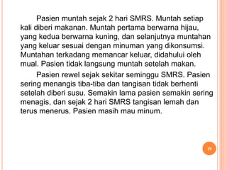 Pasien muntah sejak 2 hari SMRS. Muntah setiap
kali diberi makanan. Muntah pertama berwarna hijau,
yang kedua berwarna kuning, dan selanjutnya muntahan
yang keluar sesuai dengan minuman yang dikonsumsi.
Muntahan terkadang memancar keluar, didahului oleh
mual. Pasien tidak langsung muntah setelah makan.
Pasien rewel sejak sekitar seminggu SMRS. Pasien
sering menangis tiba-tiba dan tangisan tidak berhenti
setelah diberi susu. Semakin lama pasien semakin sering
menagis, dan sejak 2 hari SMRS tangisan lemah dan
terus menerus. Pasien masih mau minum.
19
 