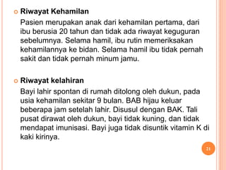  Riwayat Kehamilan
Pasien merupakan anak dari kehamilan pertama, dari
ibu berusia 20 tahun dan tidak ada riwayat keguguran
sebelumnya. Selama hamil, ibu rutin memeriksakan
kehamilannya ke bidan. Selama hamil ibu tidak pernah
sakit dan tidak pernah minum jamu.
 Riwayat kelahiran
Bayi lahir spontan di rumah ditolong oleh dukun, pada
usia kehamilan sekitar 9 bulan. BAB hijau keluar
beberapa jam setelah lahir. Disusul dengan BAK. Tali
pusat dirawat oleh dukun, bayi tidak kuning, dan tidak
mendapat imunisasi. Bayi juga tidak disuntik vitamin K di
kaki kirinya.
21
 