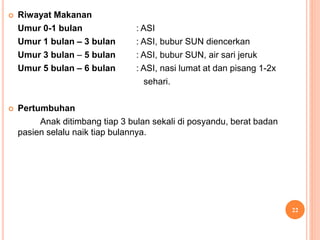  Riwayat Makanan
Umur 0-1 bulan : ASI
Umur 1 bulan – 3 bulan : ASI, bubur SUN diencerkan
Umur 3 bulan – 5 bulan : ASI, bubur SUN, air sari jeruk
Umur 5 bulan – 6 bulan : ASI, nasi lumat at dan pisang 1-2x
sehari.
 Pertumbuhan
Anak ditimbang tiap 3 bulan sekali di posyandu, berat badan
pasien selalu naik tiap bulannya.
22
 