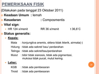 PEMERIKSAAN FISIK
(Dilakukan pada tanggal 23 Oktober 2011)
 Keadaan Umum : lemah
 Kesadaran : Composmentis
 Vital sign:
 HR 124 x/menit RR 36 x/menit t 36,8˚C
 Status generalis:
 Kepala:
Mata : konjungtiva anemis, sklera tidak ikterik, airmata(-)
Hidung : tidak ada sekret/ bau/ perdarahan
Telinga : tidak ada sekret/bau/perdarahan
Mulut : bibir tidak sianosis, tidak ada pigmentasi,
mukosa tidak pucat, mulut kering.
 Leher:
KGB : tidak ada pembesaran
Tiroid : tidak ada pembesaran
23
 