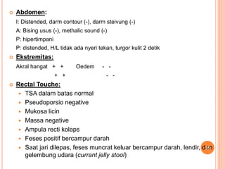  Abdomen:
I: Distended, darm contour (-), darm steivung (-)
A: Bising usus (-), methalic sound (-)
P: hipertimpani
P: distended, H/L tidak ada nyeri tekan, turgor kulit 2 detik
 Ekstremitas:
Akral hangat + + Oedem - -
+ + - -
 Rectal Touche:
 TSA dalam batas normal
 Pseudoporsio negative
 Mukosa licin
 Massa negative
 Ampula recti kolaps
 Feses positif bercampur darah
 Saat jari dilepas, feses muncrat keluar bercampur darah, lendir, dan
gelembung udara (currant jelly stool)
25
 