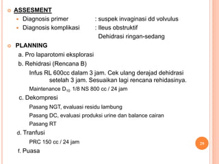  ASSESMENT
 Diagnosis primer : suspek invaginasi dd volvulus
 Diagnosis komplikasi : Ileus obstruktif
Dehidrasi ringan-sedang
 PLANNING
a. Pro laparotomi eksplorasi
b. Rehidrasi (Rencana B)
Infus RL 600cc dalam 3 jam. Cek ulang derajad dehidrasi
setelah 3 jam. Sesuaikan lagi rencana rehidasinya.
Maintenance D10 1/8 NS 800 cc / 24 jam
c. Dekompresi
Pasang NGT, evaluasi residu lambung
Pasang DC, evaluasi produksi urine dan balance cairan
Pasang RT
d. Tranfusi
PRC 150 cc / 24 jam
f. Puasa
29
 