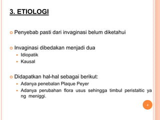 3. ETIOLOGI
 Penyebab pasti dari invaginasi belum diketahui
 Invaginasi dibedakan menjadi dua
 Idiopatik
 Kausal
 Didapatkan hal-hal sebagai berikut:
 Adanya penebalan Plaque Peyer
 Adanya perubahan flora usus sehingga timbul peristaltic ya
ng meniggi.
4
 