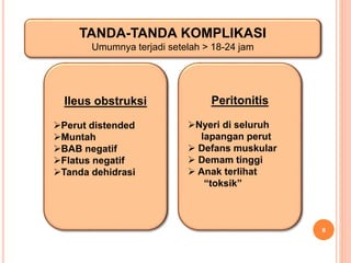 8
TANDA-TANDA KOMPLIKASI
Umumnya terjadi setelah > 18-24 jam
Ileus obstruksi
Perut distended
Muntah
BAB negatif
Flatus negatif
Tanda dehidrasi
Peritonitis
Nyeri di seluruh
lapangan perut
 Defans muskular
 Demam tinggi
 Anak terlihat
“toksik”
 