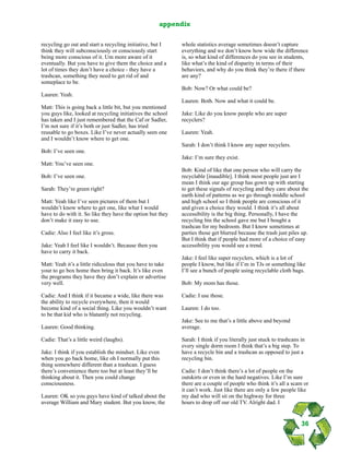 recycling go out and start a recycling initiative, but I
think they will subconsciously or consciously start
being more conscious of it. Um more aware of it
eventually. But you have to give them the choice and a
lot of times they don’t have a choice - they have a
trashcan, something they need to get rid of and
someplace to be.
Lauren: Yeah.
Matt: This is going back a little bit, but you mentioned
you guys like, looked at recycling initiatives the school
has taken and I just remembered that the Caf or Sadler,
I’m not sure if it’s both or just Sadler, has tried
reusable to go boxes. Like I’ve never actually seen one
and I wouldn’t know where to get one.
Bob: I’ve seen one.
Matt: You’ve seen one.
Bob: I’ve seen one.
Sarah: They’re green right?
Matt: Yeah like I’ve seen pictures of them but I
wouldn’t know where to get one, like what I would
have to do with it. So like they have the option but they
don’t make it easy to use.
Cadie: Also I feel like it’s gross.
Jake: Yeah I feel like I wouldn’t. Because then you
have to carry it back.
Matt: Yeah it’s a little ridiculous that you have to take
your to go box home then bring it back. It’s like even
the programs they have they don’t explain or advertise
very well.
Cadie: And I think if it became a wide, like there was
the ability to recycle everywhere, then it would
become kind of a social thing. Like you wouldn’t want
to be that kid who is blatantly not recycling.
Lauren: Good thinking.
Cadie: That’s a little weird (laughs).
Jake: I think if you establish the mindset. Like even
when you go back home, like oh I normally put this
thing somewhere different than a trashcan. I guess
there’s convenience there too but at least they’ll be
thinking about it. Then you could change
consciousness.
Lauren: OK so you guys have kind of talked about the
average William and Mary student. But you know, the
whole statistics average sometimes doesn’t capture
everything and we don’t know how wide the difference
is, so what kind of differences do you see in students,
like what’s the kind of disparity in terms of their
behaviors, and why do you think they’re there if there
are any?
Bob: Now? Or what could be?
Lauren: Both. Now and what it could be.
Jake: Like do you know people who are super
recyclers?
Lauren: Yeah.
Sarah: I don’t think I know any super recyclers.
Jake: I’m sure they exist.
Bob: Kind of like that one person who will carry the
recyclable [inaudible]. I think most people just are I
mean I think our age group has gown up with starting
to get these signals of recycling and they care about the
earth kind of patterns as we go through middle school
and high school so I think people are conscious of it
and given a choice they would. I think it’s all about
accessibility is the big thing. Personally, I have the
recycling bin the school gave me but I bought a
trashcan for my bedroom. But I know sometimes at
parties those get blurred because the trash just piles up.
But I think that if people had more of a choice of easy
accessibility you would see a trend.
Jake: I feel like super recyclers, which is a lot of
people I know, but like if I’m in TJs or something like
I’ll see a bunch of people using recyclable cloth bags.
Bob: My mom has those.
Cadie: I use those.
Lauren: I do too.
Jake: See to me that’s a little above and beyond
average.
Sarah: I think if you literally just stuck to trashcans in
every single dorm room I think that’s a big step. To
have a recycle bin and a trashcan as opposed to just a
recycling bin.
Cadie: I don’t think there’s a lot of people on the
outskirts or even in the hard negatives. Like I’m sure
there are a couple of people who think it’s all a scam or
it can’t work. Just like there are only a few people like
my dad who will sit on the highway for three
hours to drop off our old TV. Alright dad. I
36
appendix
 