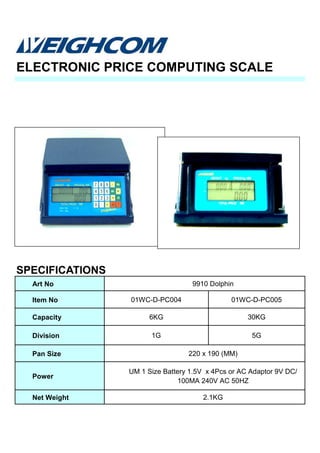 ELECTRONIC PRICE COMPUTING SCALE
SPECIFICATIONS
Art No 9910 Dolphin
Item No 01WC-D-PC004 01WC-D-PC005
Capacity 6KG 30KG
Division 1G 5G
Pan Size 220 x 190 (MM)
Power
UM 1 Size Battery 1.5V x 4Pcs or AC Adaptor 9V DC/
100MA 240V AC 50HZ
Net Weight 2.1KG
 