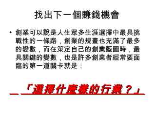 找出下一個賺錢機會  創業可以說是人生眾多生涯選擇中最具挑戰性的一條路，創業的規畫也充滿了最多的變數，而在策定自己的創業藍圖時，最具關鍵的變數，也是許多創業者經常要面臨的第一道關卡就是： 「選擇什麼樣的行業？」   