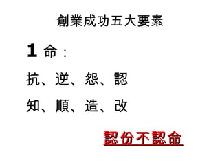 創業成功五大要素 1 命： 抗 、逆、怨 、認 知、順、造、改 認份不認命 
