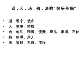 道 . 天 . 地 . 將 . 法的“競爭美學” 道：理念、使命 天：環境、時機 地：地利、環境、優勢、產品、市場、定位 將：領導、用人 法：策略、系統、流程 
