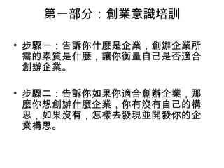 第一部分：創業意識培訓 步驟一：告訴你什麼是企業，創辦企業所需的素質是什麼，讓你衡量自己是否適合創辦企業。 　　 步驟二：告訴你如果你適合創辦企業，那麼你想創辦什麼企業，你有沒有自己的構思，如果沒有，怎樣去發現並開發你的企業構思。 